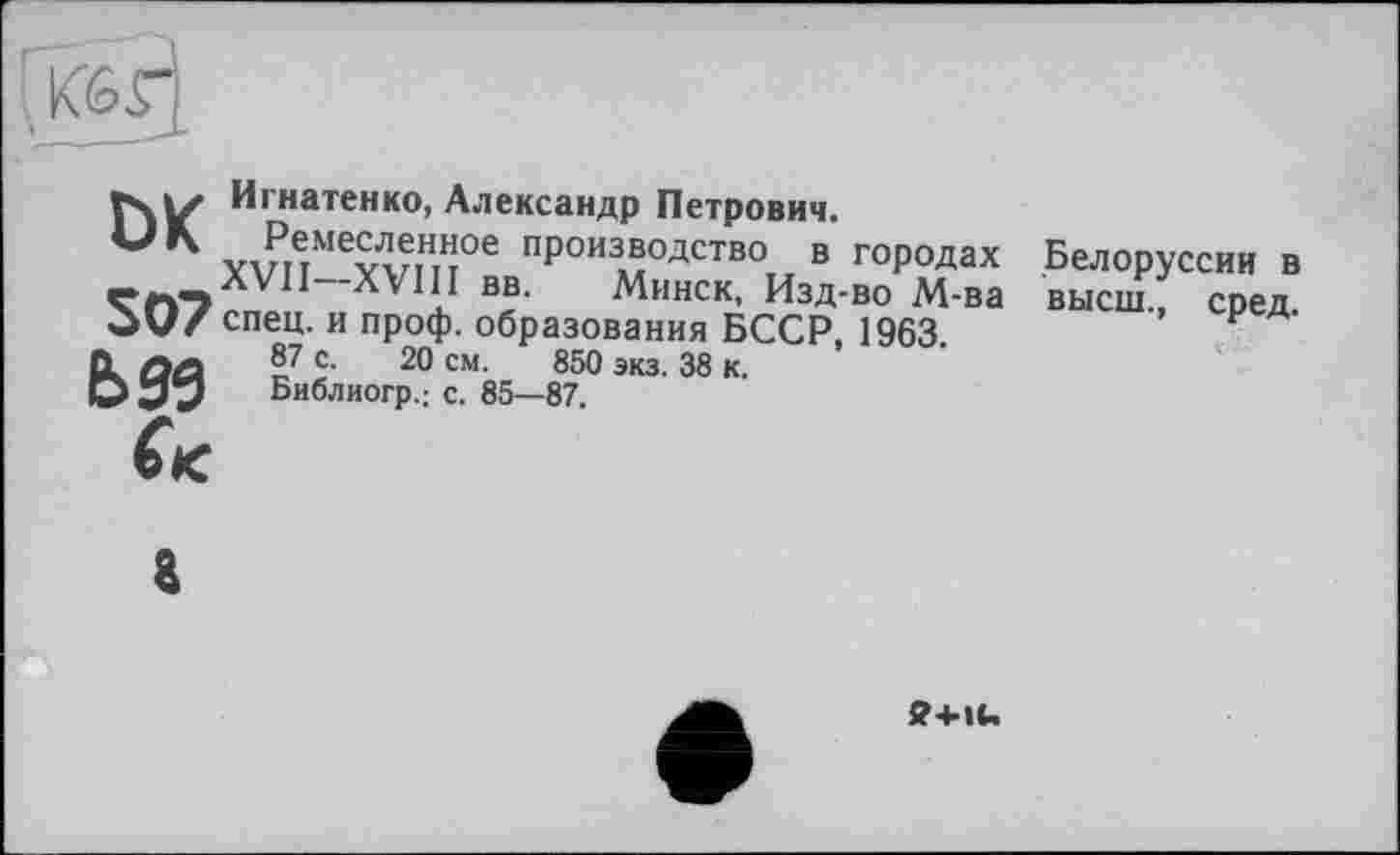 ﻿Игнатенко, Александр Петрович.
Рдмесленное производство в городах —.л VI I—XVI11 вв. Минск, Изд-во М-ва OV/спец, и проф. образования БССР, 1963 0. ûa ï7 ? 20 см- 850 экз- 38 к.
О Библиогр.: С. 85—87.
(к
Белоруссии в высш., сред.